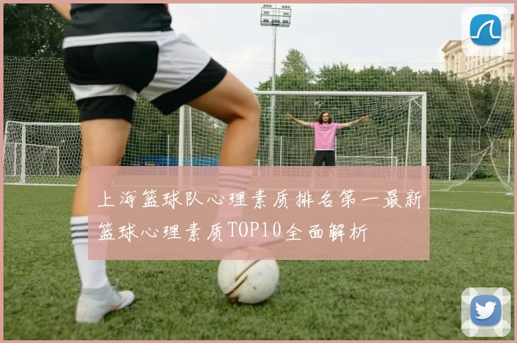 上海篮球队心理素质排名第一最新篮球心理素质TOP10全面解析