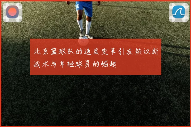 北京篮球队的速度变革引发热议新战术与年轻球员的崛起