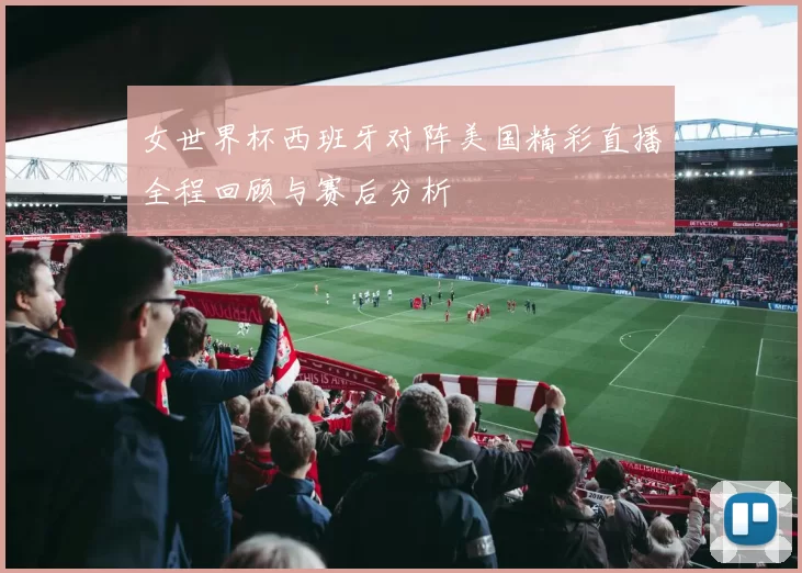 女世界杯西班牙对阵美国精彩直播全程回顾与赛后分析