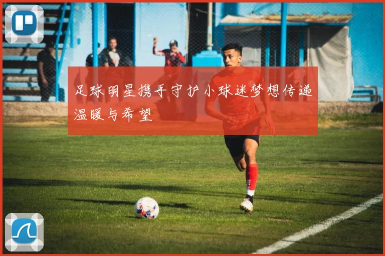 足球明星携手守护小球迷梦想传递温暖与希望