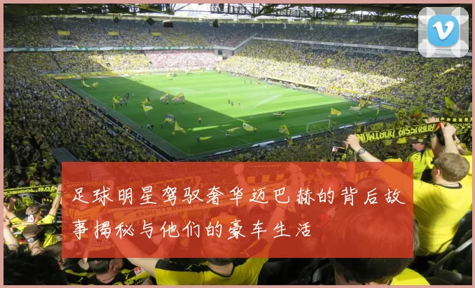 足球明星驾驭奢华迈巴赫的背后故事揭秘与他们的豪车生活