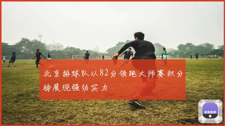 北京排球队以82分领跑大师赛积分榜展现强劲实力