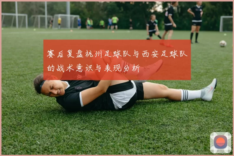 赛后复盘杭州足球队与西安足球队的战术意识与表现分析