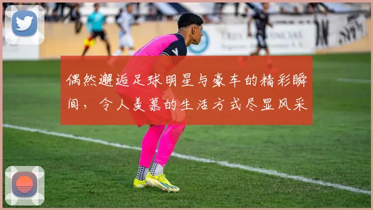 偶然邂逅足球明星与豪车的精彩瞬间，令人羡慕的生活方式尽显风采
