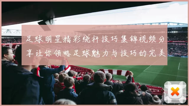 足球明星精彩绕杆技巧集锦视频分享让你领略足球魅力与技巧的完美结合