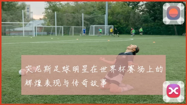 突尼斯足球明星在世界杯赛场上的辉煌表现与传奇故事