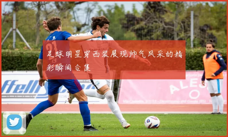 足球明星穿西装展现帅气风采的精彩瞬间合集