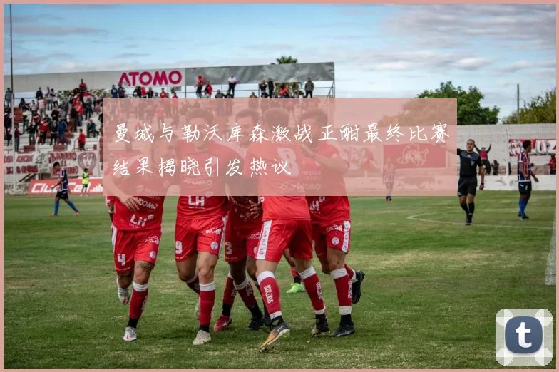 曼城与勒沃库森激战正酣最终比赛结果揭晓引发热议