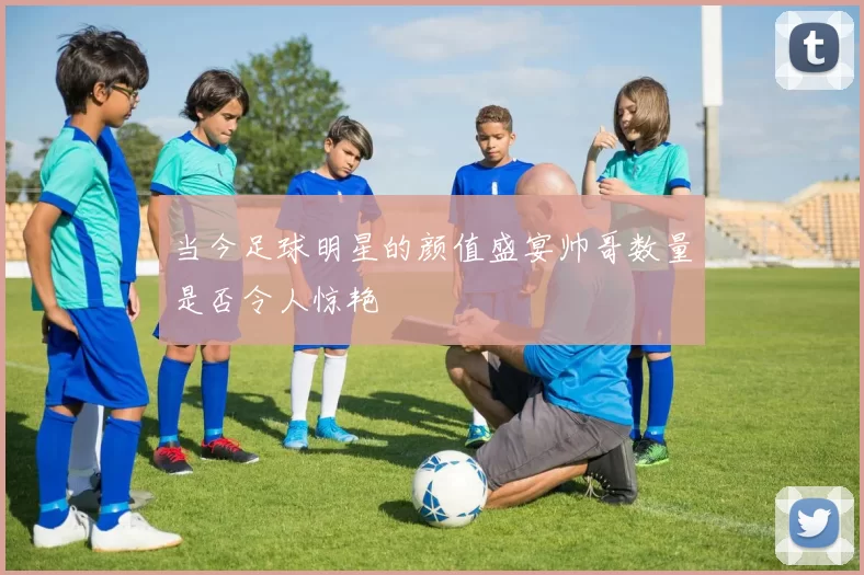 当今足球明星的颜值盛宴帅哥数量是否令人惊艳