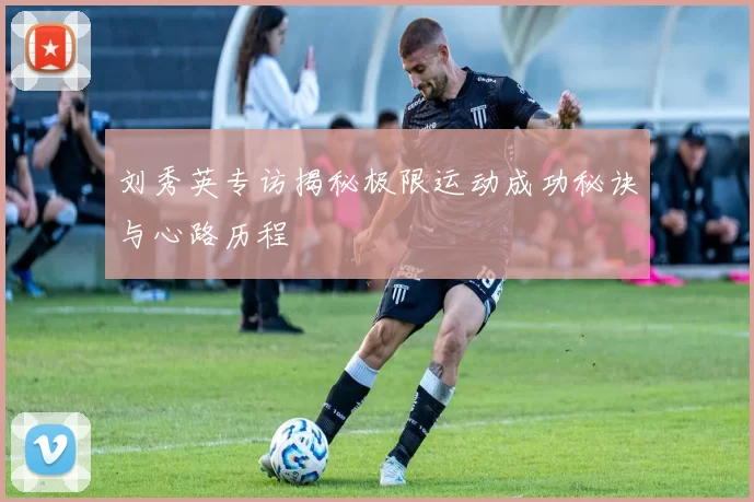 刘秀英专访揭秘极限运动成功秘诀与心路历程