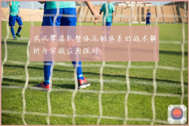 武汉攀岩队整体压制体系的战术解析与实战应用探讨