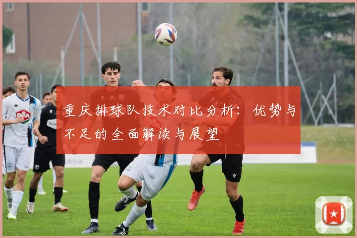 重庆排球队技术对比分析：优势与不足的全面解读与展望