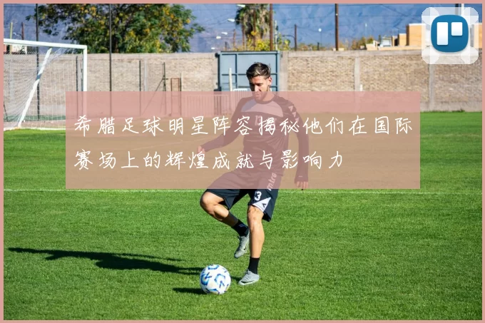 希腊足球明星阵容揭秘他们在国际赛场上的辉煌成就与影响力
