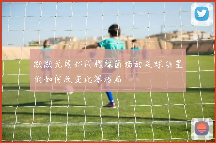 默默无闻却闪耀绿茵场的足球明星们如何改变比赛格局