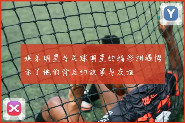 娱乐明星与足球明星的精彩相遇揭示了他们背后的故事与友谊