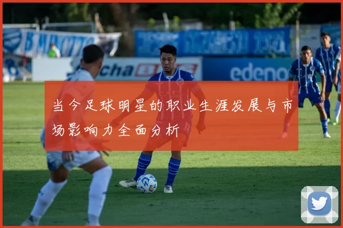 当今足球明星的职业生涯发展与市场影响力全面分析