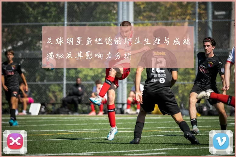 足球明星查理德的职业生涯与成就揭秘及其影响力分析