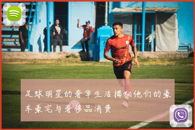 足球明星的奢华生活揭秘他们的豪车豪宅与奢侈品消费