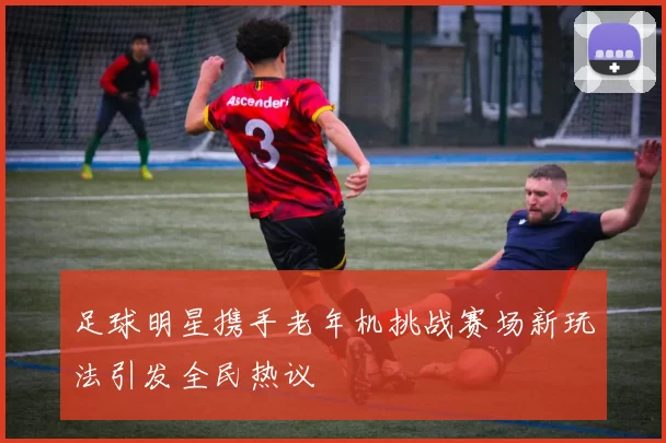 足球明星携手老年机挑战赛场新玩法引发全民热议