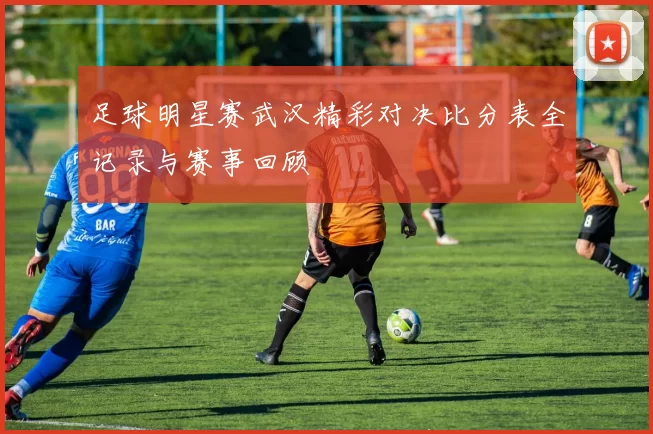 足球明星赛武汉精彩对决比分表全记录与赛事回顾