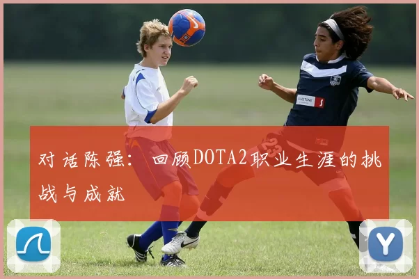 对话陈强：回顾DOTA2职业生涯的挑战与成就