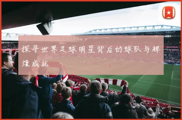 探寻世界足球明星背后的球队与辉煌成就