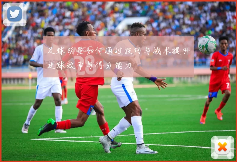 足球明星如何通过技巧与战术提升进球效率与得分能力