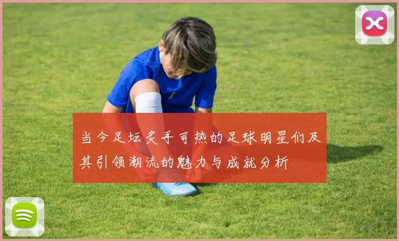 当今足坛炙手可热的足球明星们及其引领潮流的魅力与成就分析