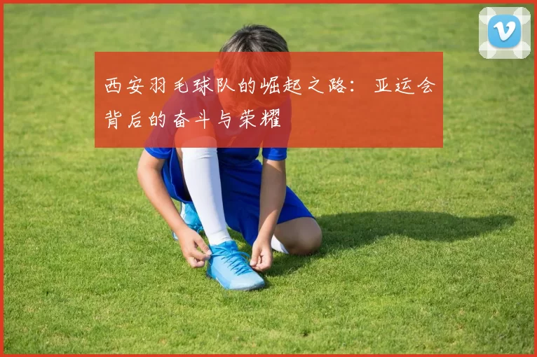 西安羽毛球队的崛起之路：亚运会背后的奋斗与荣耀
