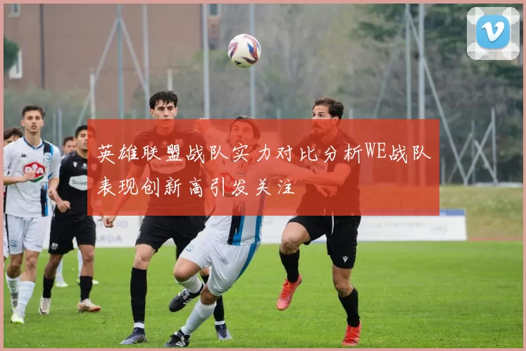 英雄联盟战队实力对比分析WE战队表现创新高引发关注