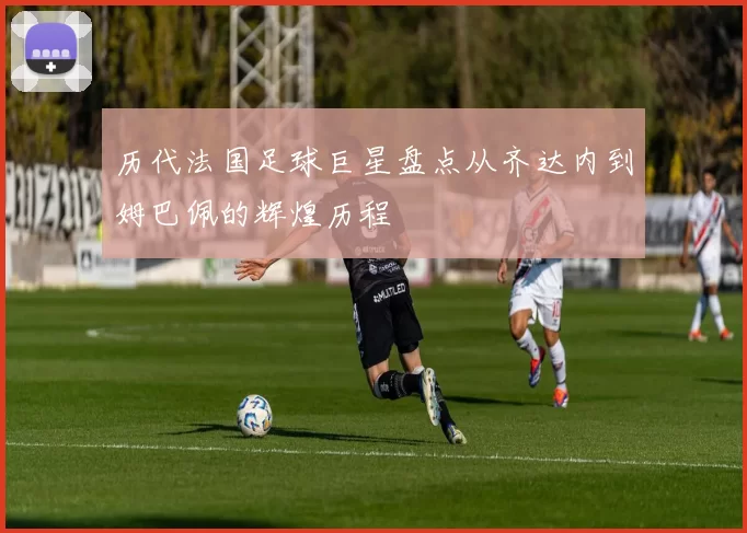 历代法国足球巨星盘点从齐达内到姆巴佩的辉煌历程