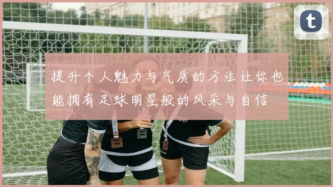 提升个人魅力与气质的方法让你也能拥有足球明星般的风采与自信