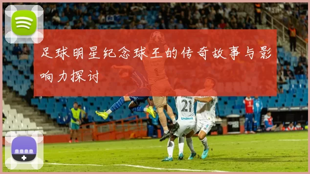 足球明星纪念球王的传奇故事与影响力探讨