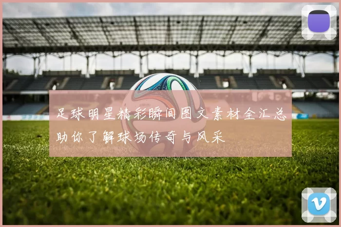 足球明星精彩瞬间图文素材全汇总助你了解球场传奇与风采
