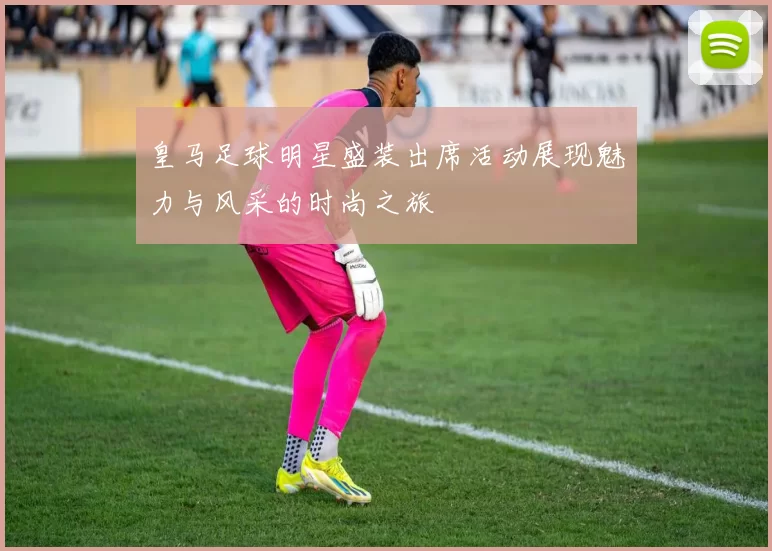 皇马足球明星盛装出席活动展现魅力与风采的时尚之旅