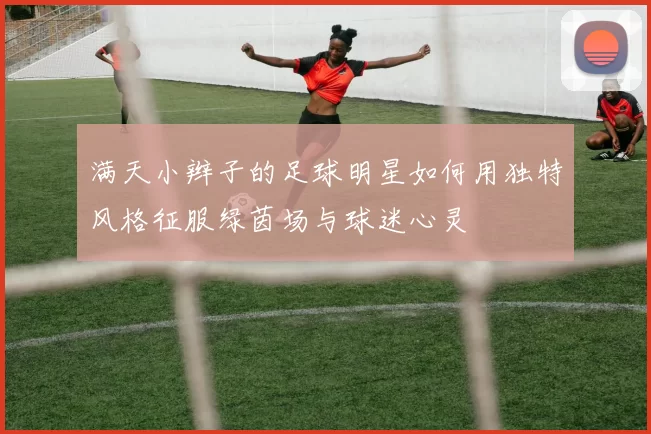 满天小辫子的足球明星如何用独特风格征服绿茵场与球迷心灵