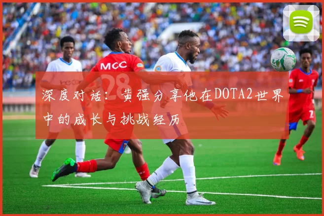 深度对话：黄强分享他在DOTA2世界中的成长与挑战经历