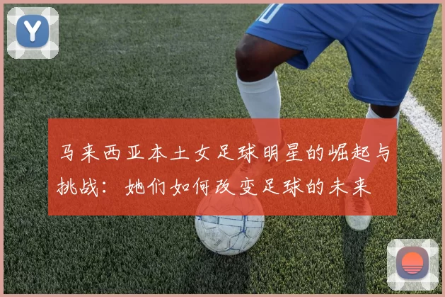 马来西亚本土女足球明星的崛起与挑战：她们如何改变足球的未来