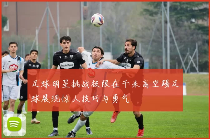 足球明星挑战极限在千米高空踢足球展现惊人技巧与勇气