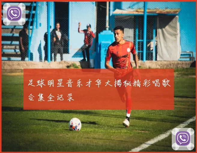 足球明星音乐才华大揭秘精彩唱歌合集全记录