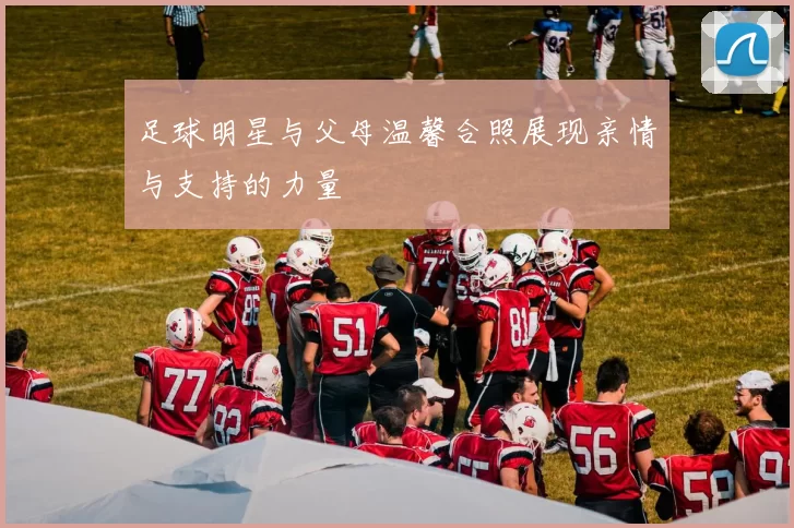 足球明星与父母温馨合照展现亲情与支持的力量