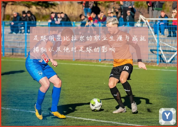 足球明星比拉尔的职业生涯与成就揭秘以及他对足球的影响