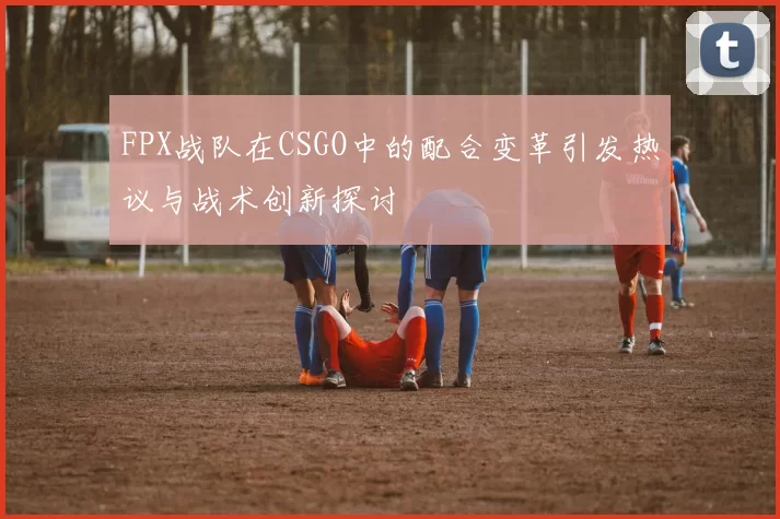 FPX战队在CSGO中的配合变革引发热议与战术创新探讨