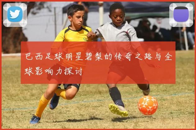 巴西足球明星碧梨的传奇之路与全球影响力探讨