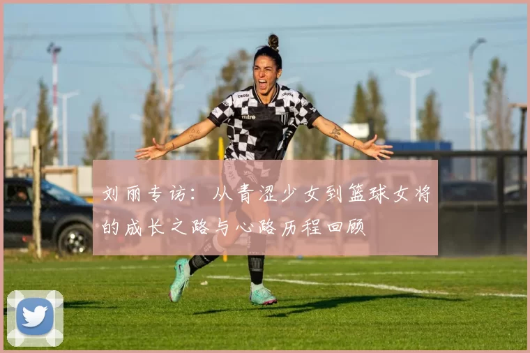 刘丽专访：从青涩少女到篮球女将的成长之路与心路历程回顾