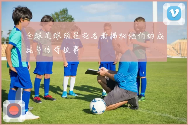 全球足球明星花名册揭秘他们的成就与传奇故事
