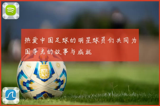热爱中国足球的明星球员们共同为国争光的故事与成就