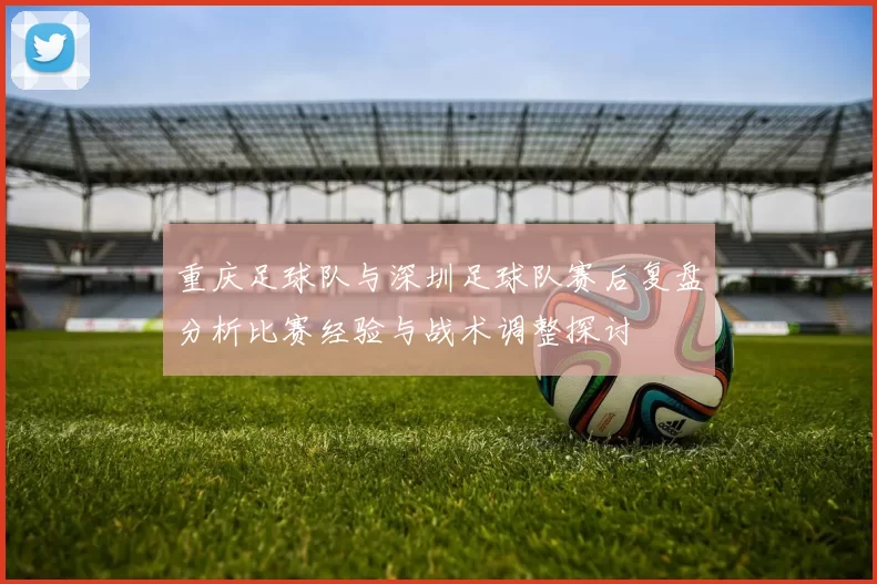 重庆足球队与深圳足球队赛后复盘分析比赛经验与战术调整探讨