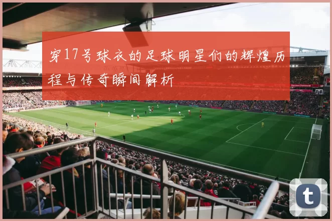 穿17号球衣的足球明星们的辉煌历程与传奇瞬间解析