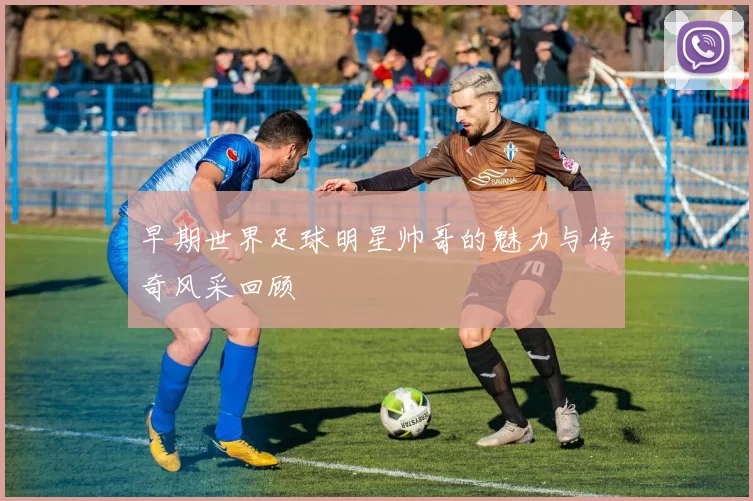 早期世界足球明星帅哥的魅力与传奇风采回顾